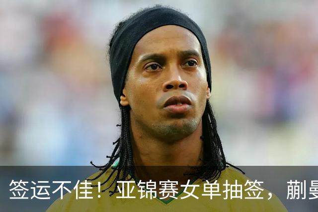 签运不佳!亚锦赛女单抽签,蒯曼战张本桥本两克星,王艺迪担重任